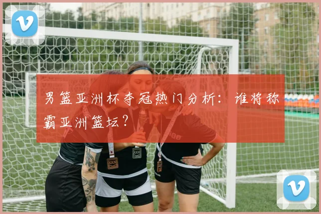 男篮亚洲杯夺冠热门分析：谁将称霸亚洲篮坛？
