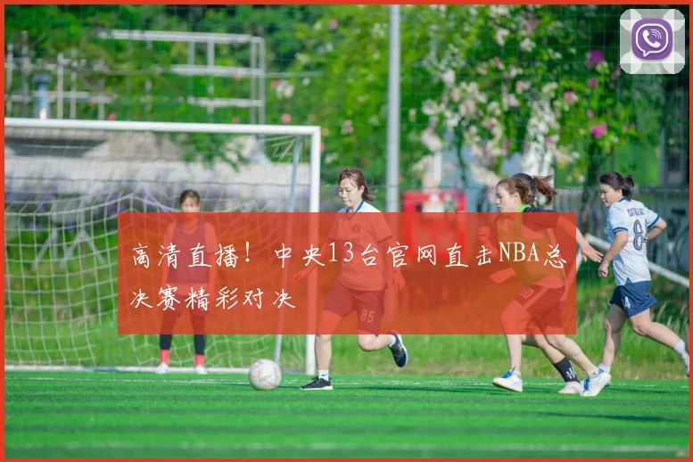 高清直播！中央13台官网直击NBA总决赛精彩对决