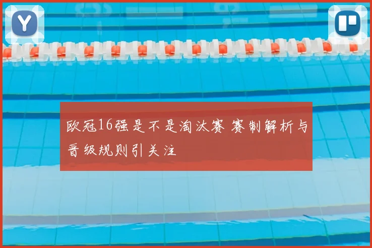 欧冠16强是不是淘汰赛 赛制解析与晋级规则引关注