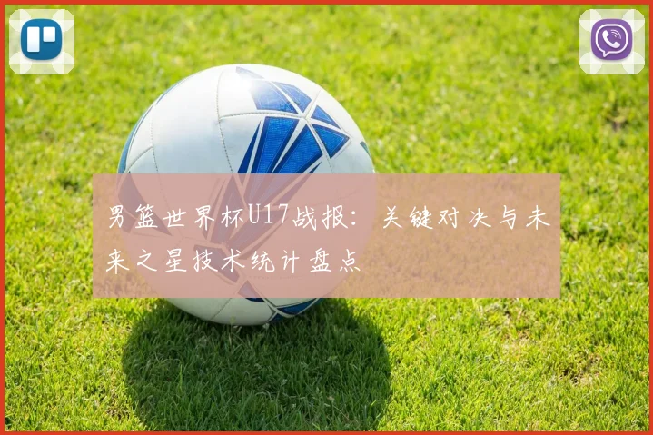 男篮世界杯U17战报：关键对决与未来之星技术统计盘点