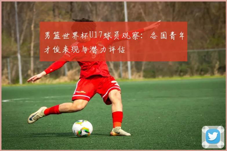 男篮世界杯U17球员观察：各国青年才俊表现与潜力评估