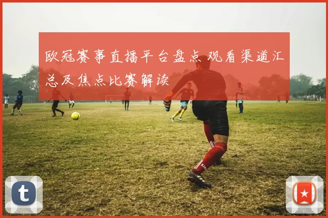 欧冠赛事直播平台盘点 观看渠道汇总及焦点比赛解读