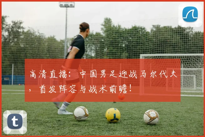 高清直播：中国男足迎战马尔代夫，首发阵容与战术前瞻！