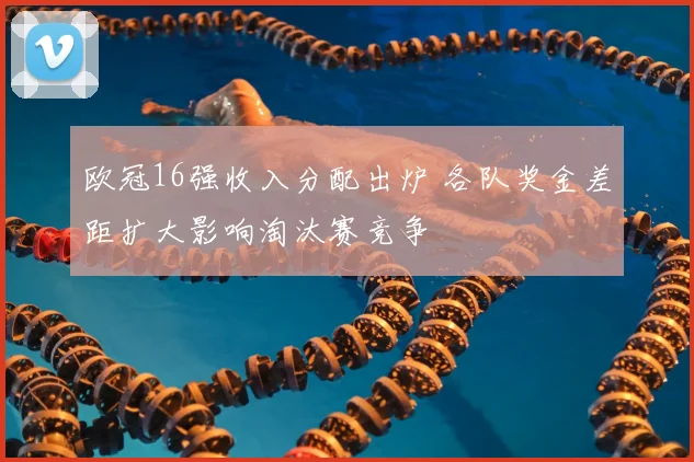 欧冠16强收入分配出炉 各队奖金差距扩大影响淘汰赛竞争