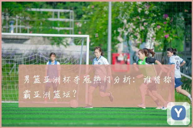 男篮亚洲杯夺冠热门分析:谁将称霸亚洲篮坛?