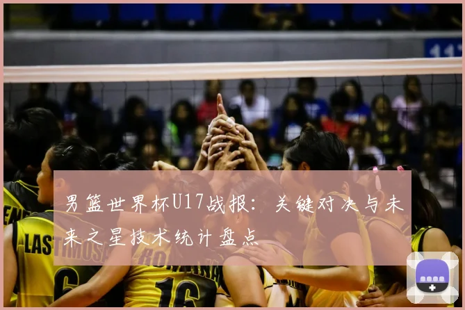 男篮世界杯U17战报：关键对决与未来之星技术统计盘点