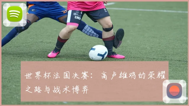 世界杯法国决赛：高卢雄鸡的荣耀之路与战术博弈