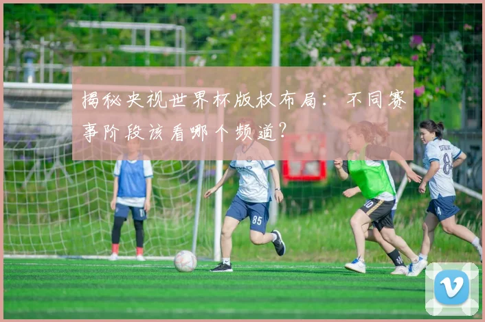 揭秘央视世界杯版权布局：不同赛事阶段该看哪个频道？