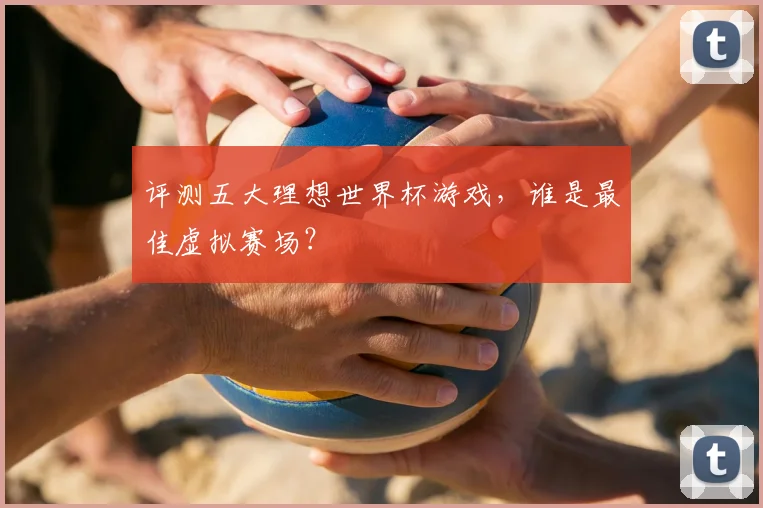 评测五大理想世界杯游戏，谁是最佳虚拟赛场？