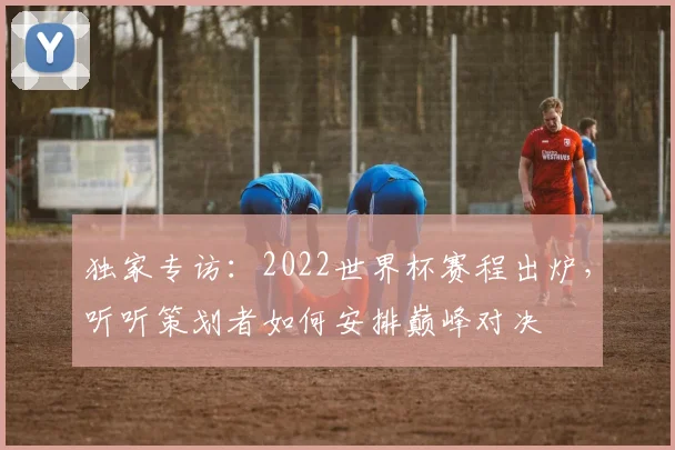独家专访：2022世界杯赛程出炉，听听策划者如何安排巅峰对决