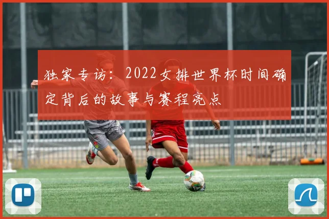 独家专访：2022女排世界杯时间确定背后的故事与赛程亮点